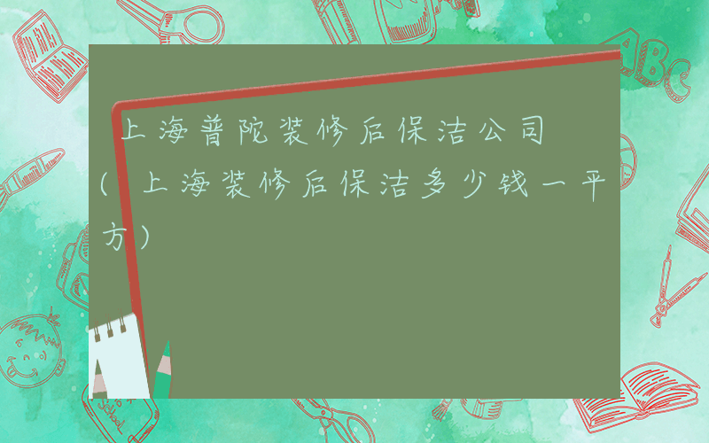 上海普陀装修后保洁公司 (上海装修后保洁多少钱一平方)